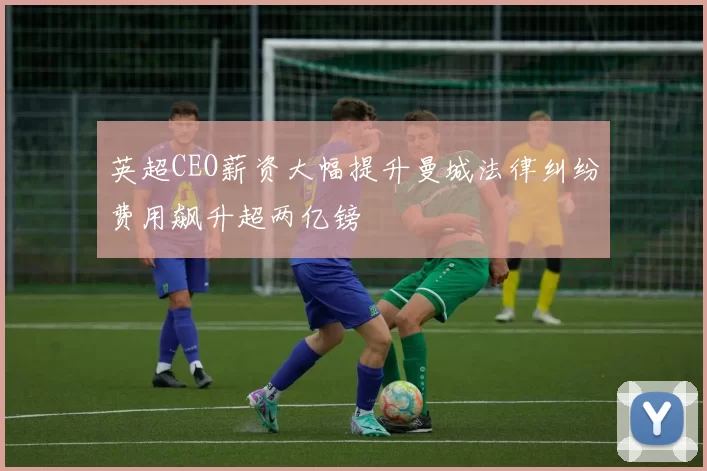 英超CEO薪资大幅提升曼城法律纠纷费用飙升超两亿镑