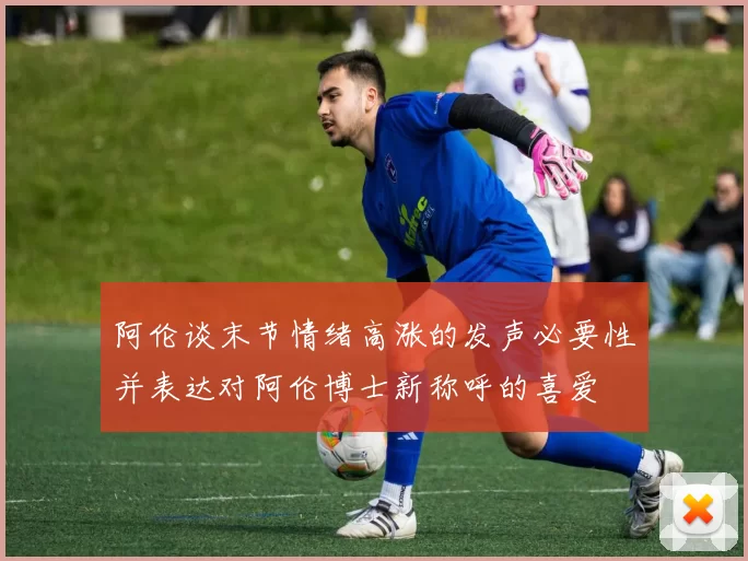 阿伦谈末节情绪高涨的发声必要性并表达对阿伦博士新称呼的喜爱