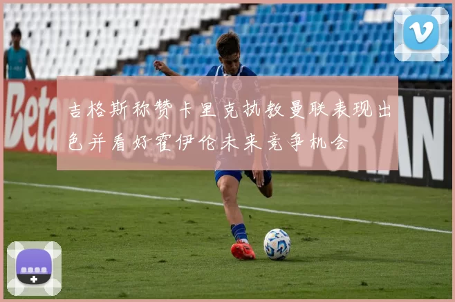 吉格斯称赞卡里克执教曼联表现出色并看好霍伊伦未来竞争机会