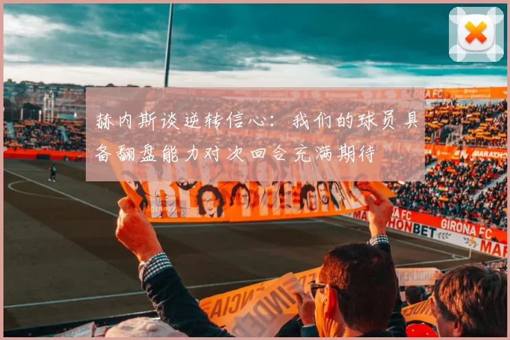 赫内斯谈逆转信心：我们的球员具备翻盘能力对次回合充满期待