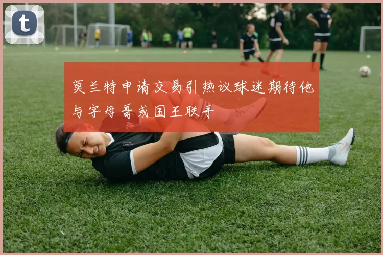 莫兰特申请交易引热议球迷期待他与字母哥或国王联手