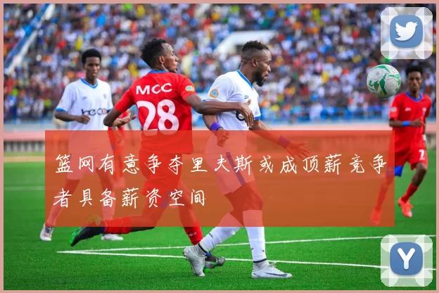 篮网有意争夺里夫斯或成顶薪竞争者具备薪资空间
