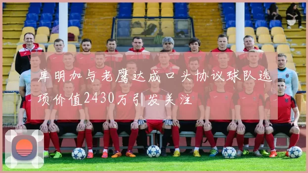 库明加与老鹰达成口头协议球队选项价值2430万引发关注