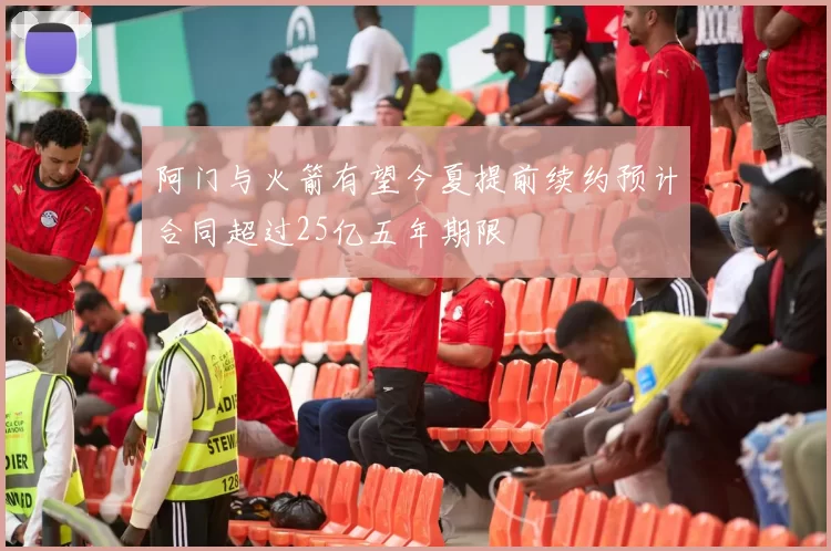 阿门与火箭有望今夏提前续约预计合同超过25亿五年期限
