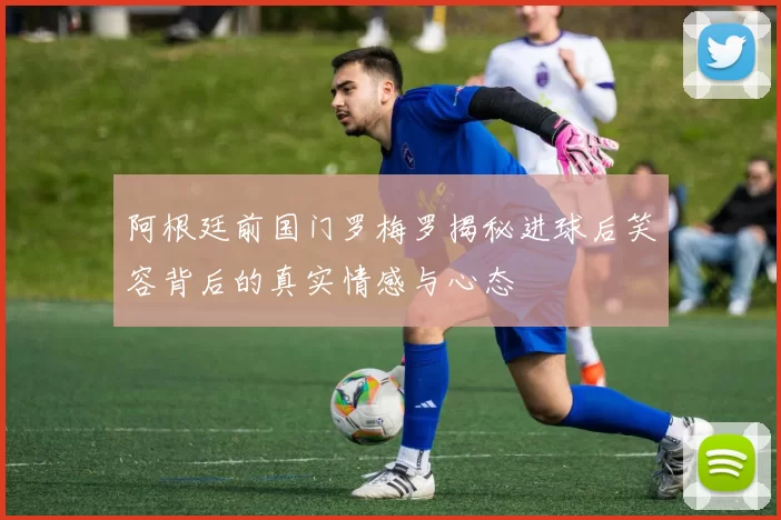 阿根廷前国门罗梅罗揭秘进球后笑容背后的真实情感与心态