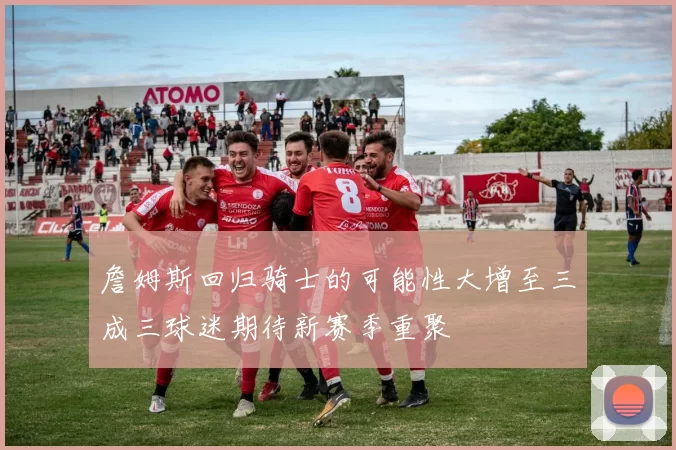 詹姆斯回归骑士的可能性大增至三成三球迷期待新赛季重聚