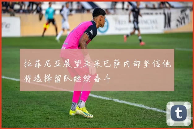 拉菲尼亚展望未来巴萨内部坚信他将选择留队继续奋斗
