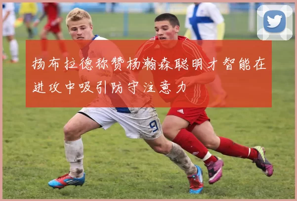 扬布拉德称赞杨瀚森聪明才智能在进攻中吸引防守注意力