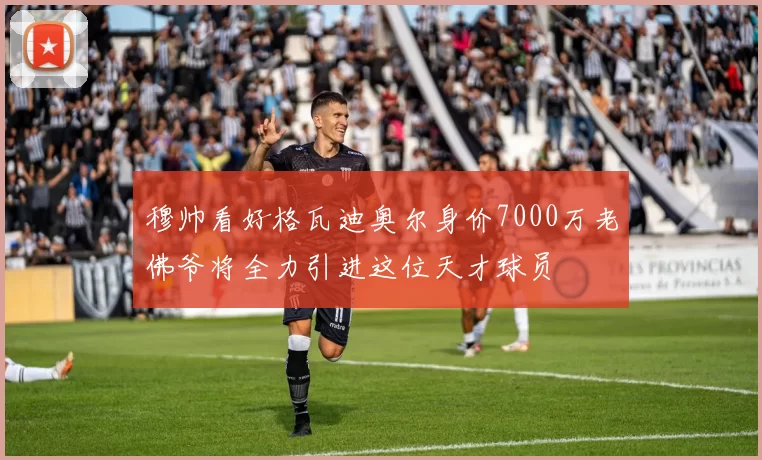 穆帅看好格瓦迪奥尔身价7000万老佛爷将全力引进这位天才球员