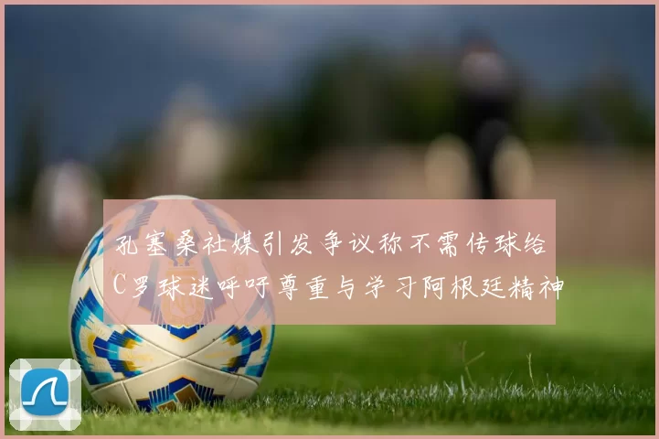 孔塞桑社媒引发争议称不需传球给C罗球迷呼吁尊重与学习阿根廷精神